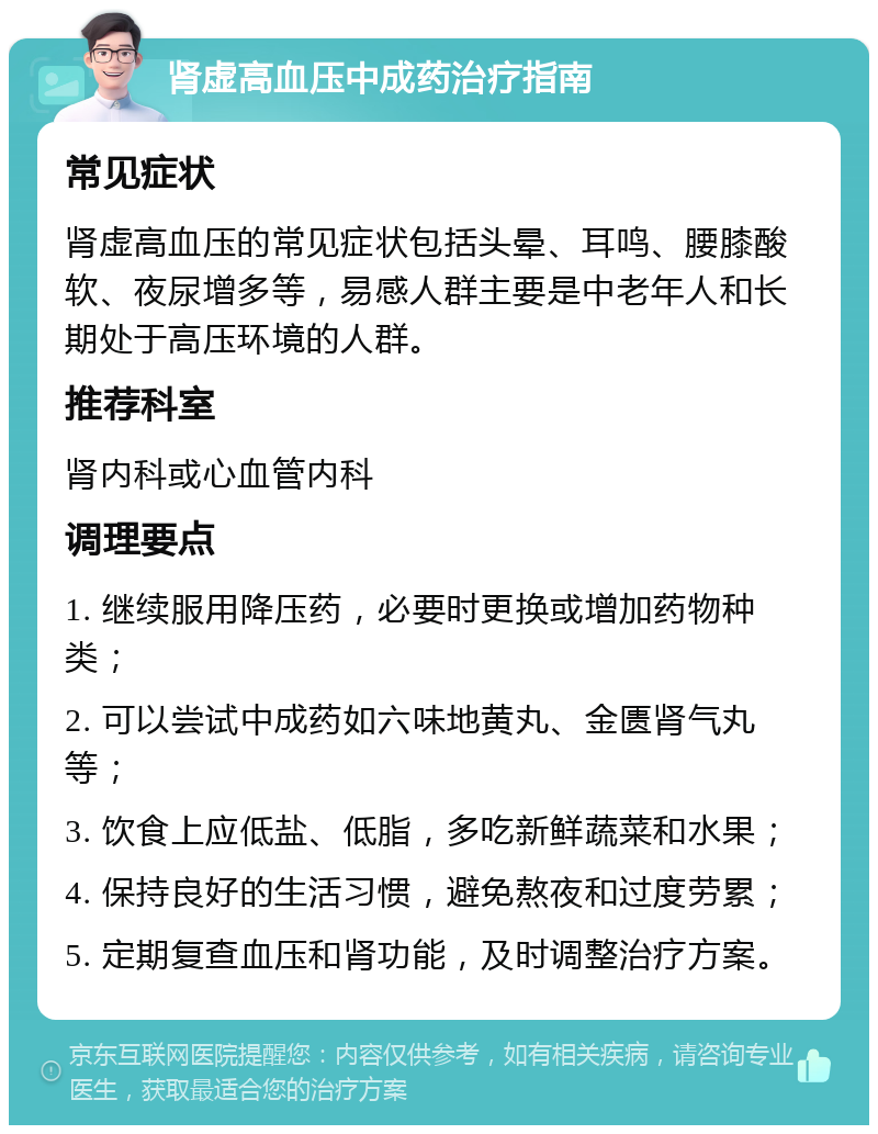 肾虚高血压中成药治疗指南 常见症状 肾虚高血压的常见症状包括头晕、耳鸣、腰膝酸软、夜尿增多等，易感人群主要是中老年人和长期处于高压环境的人群。 推荐科室 肾内科或心血管内科 调理要点 1. 继续服用降压药，必要时更换或增加药物种类； 2. 可以尝试中成药如六味地黄丸、金匮肾气丸等； 3. 饮食上应低盐、低脂，多吃新鲜蔬菜和水果； 4. 保持良好的生活习惯，避免熬夜和过度劳累； 5. 定期复查血压和肾功能，及时调整治疗方案。