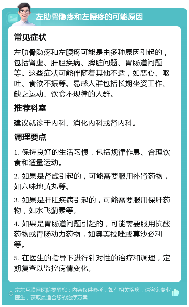 左肋骨隐疼和左腰疼的可能原因 常见症状 左肋骨隐疼和左腰疼可能是由多种原因引起的，包括肾虚、肝胆疾病、脾脏问题、胃肠道问题等。这些症状可能伴随着其他不适，如恶心、呕吐、食欲不振等。易感人群包括长期坐姿工作、缺乏运动、饮食不规律的人群。 推荐科室 建议就诊于内科、消化内科或肾内科。 调理要点 1. 保持良好的生活习惯，包括规律作息、合理饮食和适量运动。 2. 如果是肾虚引起的，可能需要服用补肾药物，如六味地黄丸等。 3. 如果是肝胆疾病引起的，可能需要服用保肝药物，如水飞蓟素等。 4. 如果是胃肠道问题引起的，可能需要服用抗酸药物或胃肠动力药物，如奥美拉唑或莫沙必利等。 5. 在医生的指导下进行针对性的治疗和调理，定期复查以监控病情变化。