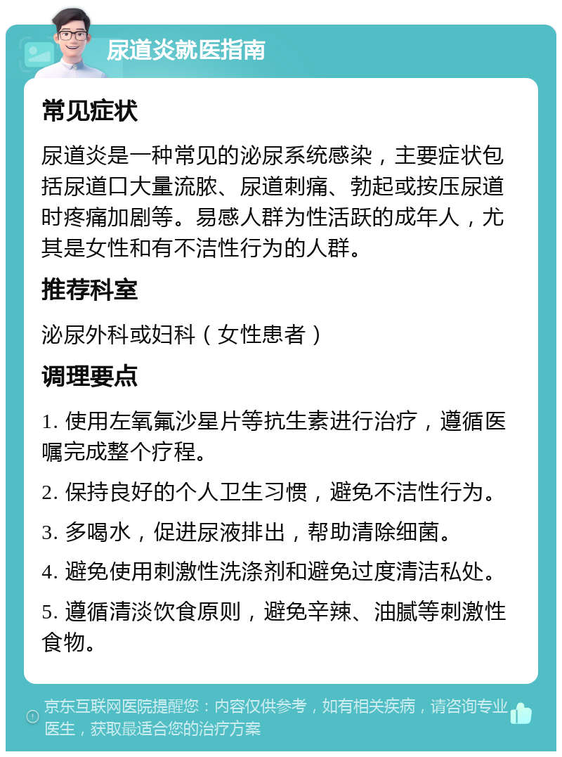 尿道炎就医指南 常见症状 尿道炎是一种常见的泌尿系统感染，主要症状包括尿道口大量流脓、尿道刺痛、勃起或按压尿道时疼痛加剧等。易感人群为性活跃的成年人，尤其是女性和有不洁性行为的人群。 推荐科室 泌尿外科或妇科（女性患者） 调理要点 1. 使用左氧氟沙星片等抗生素进行治疗，遵循医嘱完成整个疗程。 2. 保持良好的个人卫生习惯，避免不洁性行为。 3. 多喝水，促进尿液排出，帮助清除细菌。 4. 避免使用刺激性洗涤剂和避免过度清洁私处。 5. 遵循清淡饮食原则，避免辛辣、油腻等刺激性食物。