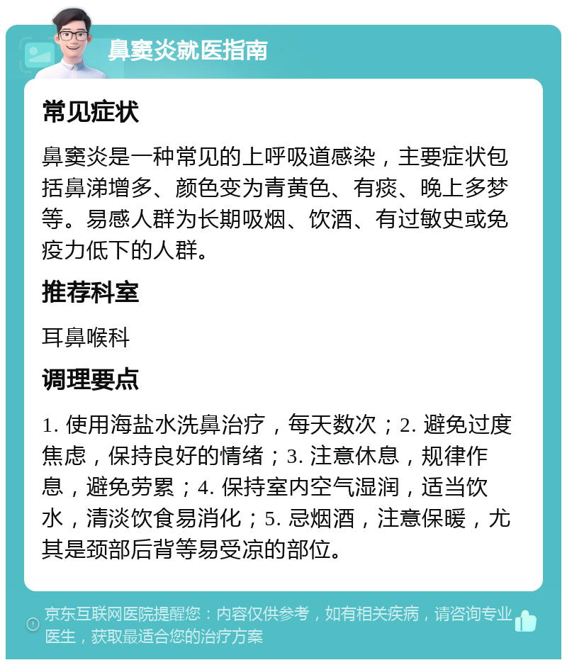 鼻窦炎就医指南 常见症状 鼻窦炎是一种常见的上呼吸道感染，主要症状包括鼻涕增多、颜色变为青黄色、有痰、晚上多梦等。易感人群为长期吸烟、饮酒、有过敏史或免疫力低下的人群。 推荐科室 耳鼻喉科 调理要点 1. 使用海盐水洗鼻治疗，每天数次；2. 避免过度焦虑，保持良好的情绪；3. 注意休息，规律作息，避免劳累；4. 保持室内空气湿润，适当饮水，清淡饮食易消化；5. 忌烟酒，注意保暖，尤其是颈部后背等易受凉的部位。