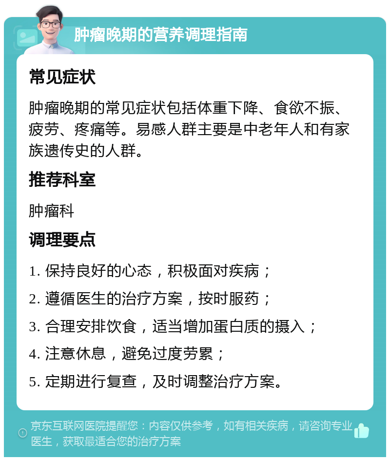 肿瘤晚期的营养调理指南 常见症状 肿瘤晚期的常见症状包括体重下降、食欲不振、疲劳、疼痛等。易感人群主要是中老年人和有家族遗传史的人群。 推荐科室 肿瘤科 调理要点 1. 保持良好的心态，积极面对疾病； 2. 遵循医生的治疗方案，按时服药； 3. 合理安排饮食，适当增加蛋白质的摄入； 4. 注意休息，避免过度劳累； 5. 定期进行复查，及时调整治疗方案。