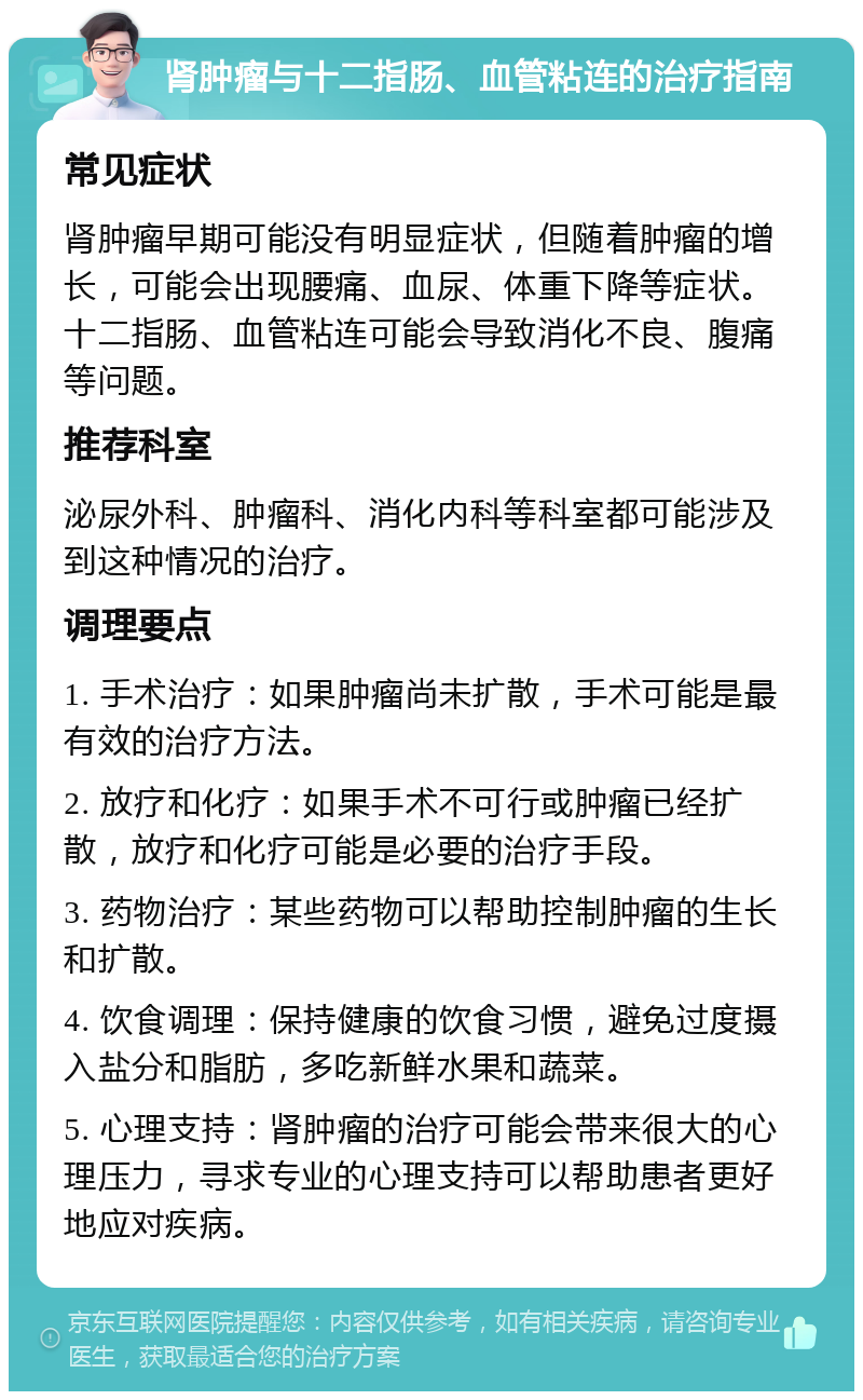 肾肿瘤与十二指肠、血管粘连的治疗指南 常见症状 肾肿瘤早期可能没有明显症状，但随着肿瘤的增长，可能会出现腰痛、血尿、体重下降等症状。十二指肠、血管粘连可能会导致消化不良、腹痛等问题。 推荐科室 泌尿外科、肿瘤科、消化内科等科室都可能涉及到这种情况的治疗。 调理要点 1. 手术治疗：如果肿瘤尚未扩散，手术可能是最有效的治疗方法。 2. 放疗和化疗：如果手术不可行或肿瘤已经扩散，放疗和化疗可能是必要的治疗手段。 3. 药物治疗：某些药物可以帮助控制肿瘤的生长和扩散。 4. 饮食调理：保持健康的饮食习惯，避免过度摄入盐分和脂肪，多吃新鲜水果和蔬菜。 5. 心理支持：肾肿瘤的治疗可能会带来很大的心理压力，寻求专业的心理支持可以帮助患者更好地应对疾病。