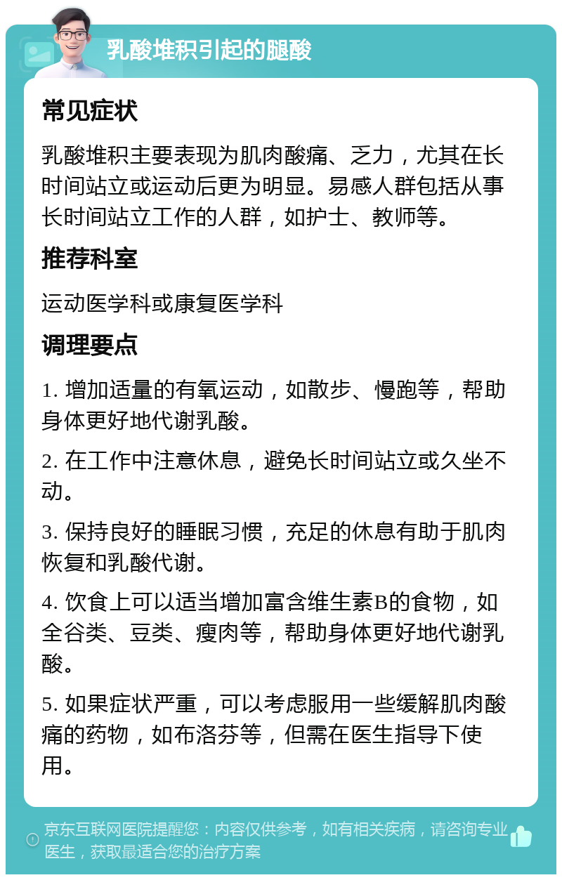 乳酸堆积引起的腿酸 常见症状 乳酸堆积主要表现为肌肉酸痛、乏力，尤其在长时间站立或运动后更为明显。易感人群包括从事长时间站立工作的人群，如护士、教师等。 推荐科室 运动医学科或康复医学科 调理要点 1. 增加适量的有氧运动，如散步、慢跑等，帮助身体更好地代谢乳酸。 2. 在工作中注意休息，避免长时间站立或久坐不动。 3. 保持良好的睡眠习惯，充足的休息有助于肌肉恢复和乳酸代谢。 4. 饮食上可以适当增加富含维生素B的食物，如全谷类、豆类、瘦肉等，帮助身体更好地代谢乳酸。 5. 如果症状严重，可以考虑服用一些缓解肌肉酸痛的药物，如布洛芬等，但需在医生指导下使用。