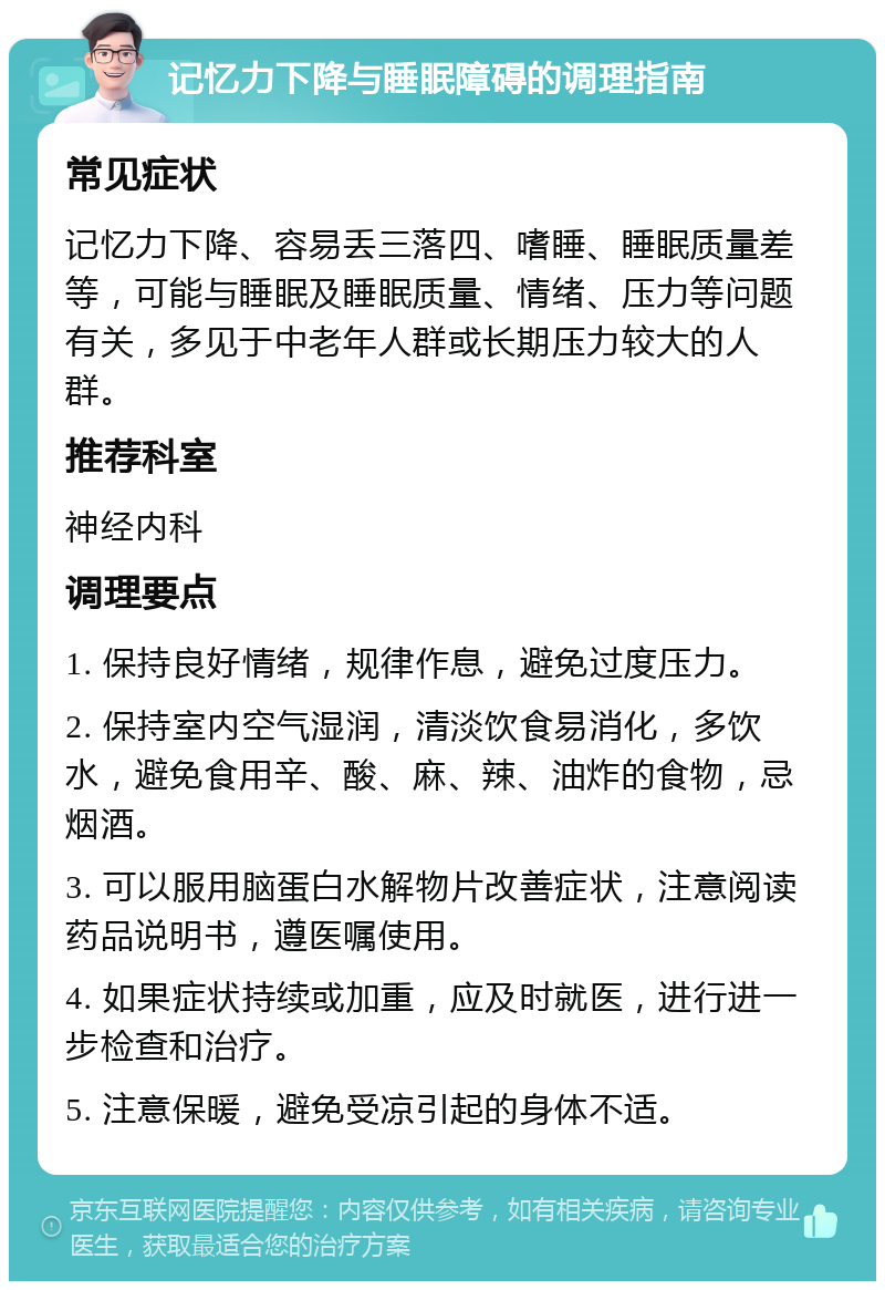 记忆力下降与睡眠障碍的调理指南 常见症状 记忆力下降、容易丢三落四、嗜睡、睡眠质量差等，可能与睡眠及睡眠质量、情绪、压力等问题有关，多见于中老年人群或长期压力较大的人群。 推荐科室 神经内科 调理要点 1. 保持良好情绪，规律作息，避免过度压力。 2. 保持室内空气湿润，清淡饮食易消化，多饮水，避免食用辛、酸、麻、辣、油炸的食物，忌烟酒。 3. 可以服用脑蛋白水解物片改善症状，注意阅读药品说明书，遵医嘱使用。 4. 如果症状持续或加重，应及时就医，进行进一步检查和治疗。 5. 注意保暖，避免受凉引起的身体不适。