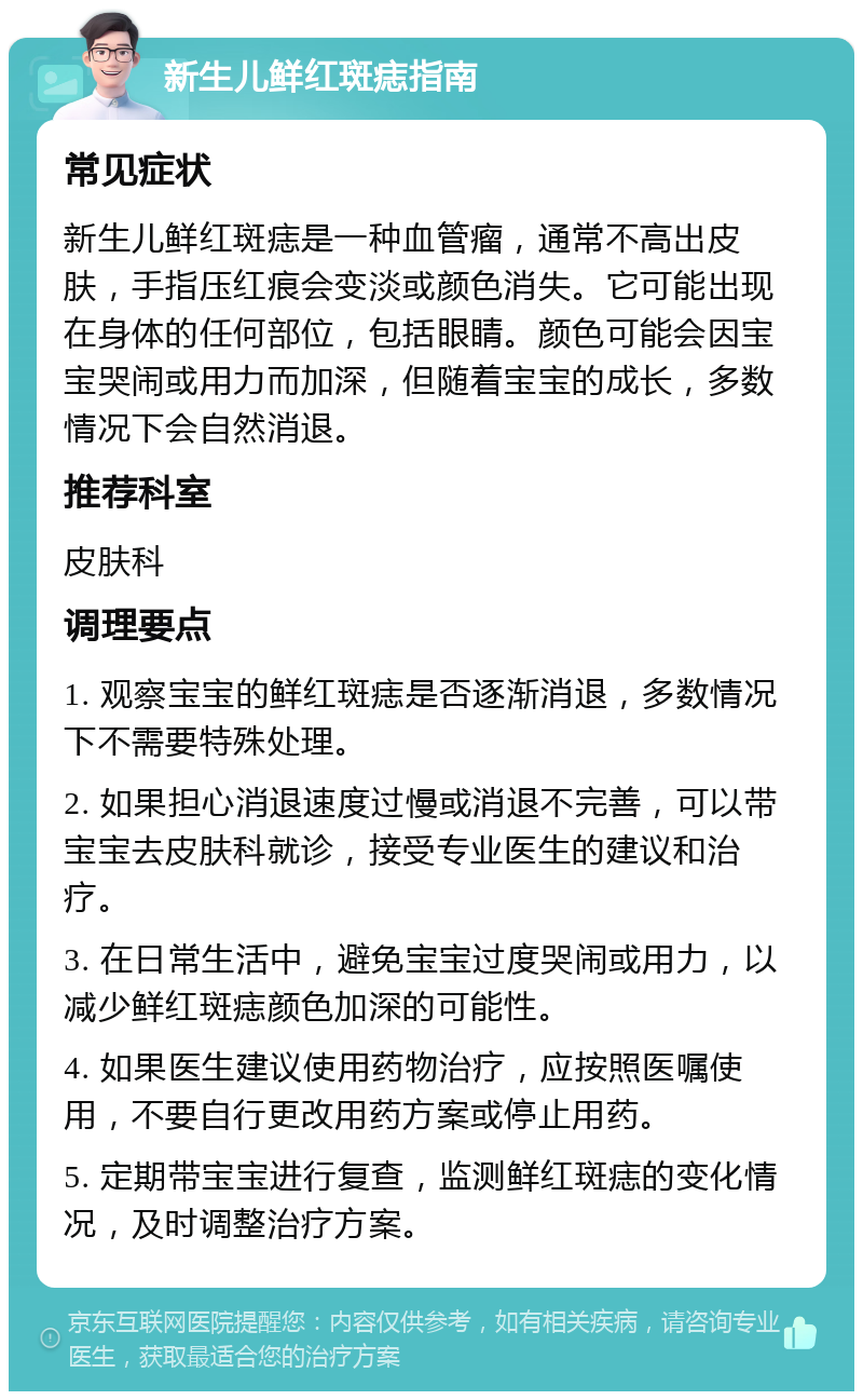 新生儿鲜红斑痣指南 常见症状 新生儿鲜红斑痣是一种血管瘤，通常不高出皮肤，手指压红痕会变淡或颜色消失。它可能出现在身体的任何部位，包括眼睛。颜色可能会因宝宝哭闹或用力而加深，但随着宝宝的成长，多数情况下会自然消退。 推荐科室 皮肤科 调理要点 1. 观察宝宝的鲜红斑痣是否逐渐消退，多数情况下不需要特殊处理。 2. 如果担心消退速度过慢或消退不完善，可以带宝宝去皮肤科就诊，接受专业医生的建议和治疗。 3. 在日常生活中，避免宝宝过度哭闹或用力，以减少鲜红斑痣颜色加深的可能性。 4. 如果医生建议使用药物治疗，应按照医嘱使用，不要自行更改用药方案或停止用药。 5. 定期带宝宝进行复查，监测鲜红斑痣的变化情况，及时调整治疗方案。