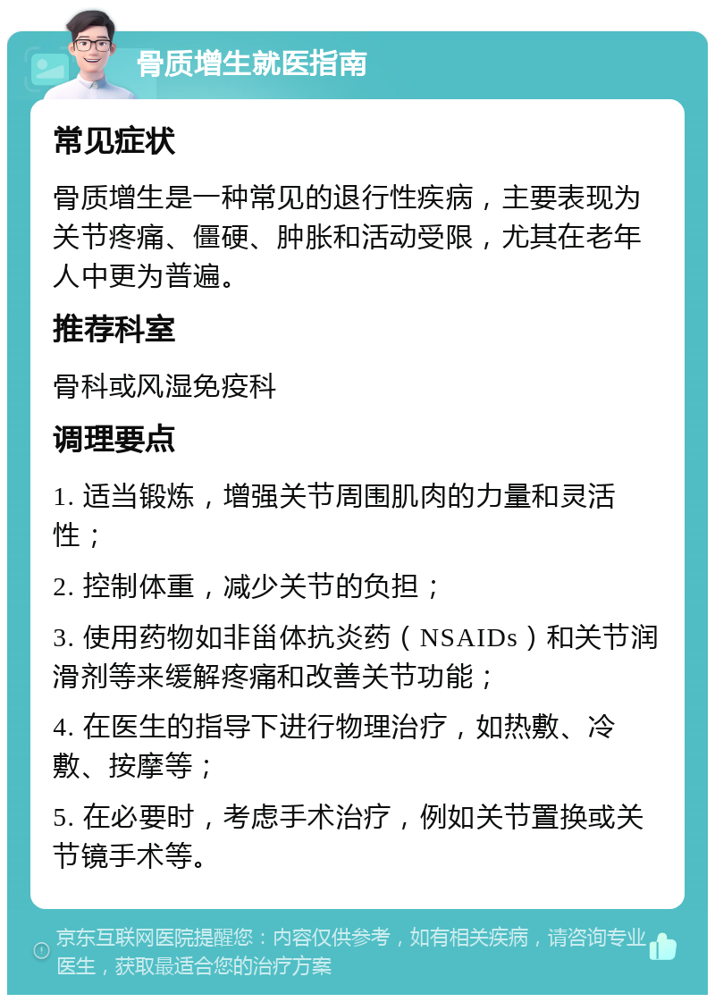 骨质增生就医指南 常见症状 骨质增生是一种常见的退行性疾病，主要表现为关节疼痛、僵硬、肿胀和活动受限，尤其在老年人中更为普遍。 推荐科室 骨科或风湿免疫科 调理要点 1. 适当锻炼，增强关节周围肌肉的力量和灵活性； 2. 控制体重，减少关节的负担； 3. 使用药物如非甾体抗炎药（NSAIDs）和关节润滑剂等来缓解疼痛和改善关节功能； 4. 在医生的指导下进行物理治疗，如热敷、冷敷、按摩等； 5. 在必要时，考虑手术治疗，例如关节置换或关节镜手术等。