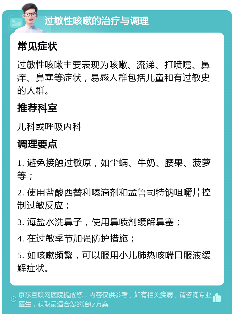 过敏性咳嗽的治疗与调理 常见症状 过敏性咳嗽主要表现为咳嗽、流涕、打喷嚏、鼻痒、鼻塞等症状，易感人群包括儿童和有过敏史的人群。 推荐科室 儿科或呼吸内科 调理要点 1. 避免接触过敏原，如尘螨、牛奶、腰果、菠萝等； 2. 使用盐酸西替利嗪滴剂和孟鲁司特钠咀嚼片控制过敏反应； 3. 海盐水洗鼻子，使用鼻喷剂缓解鼻塞； 4. 在过敏季节加强防护措施； 5. 如咳嗽频繁，可以服用小儿肺热咳喘口服液缓解症状。