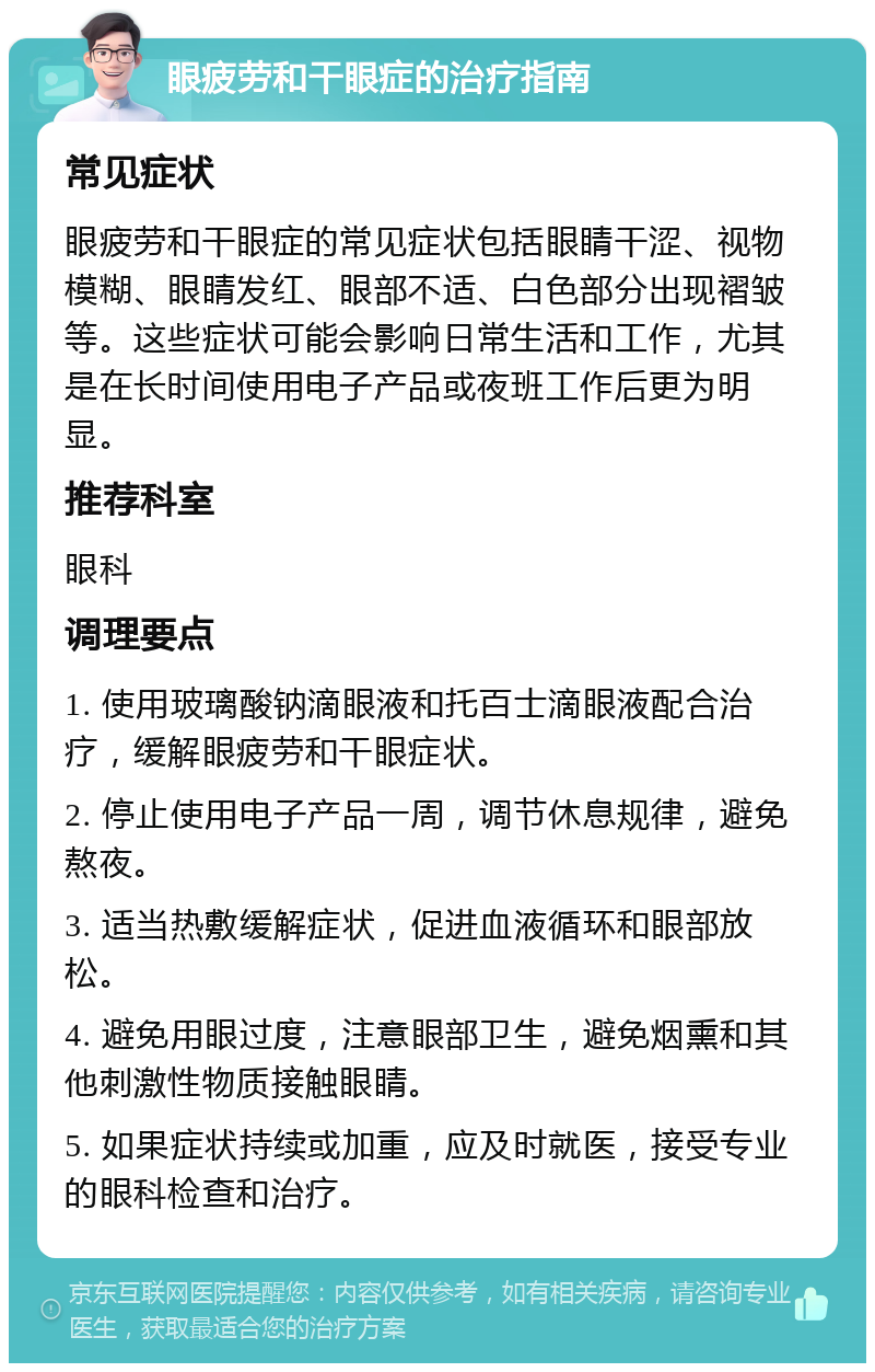 眼疲劳和干眼症的治疗指南 常见症状 眼疲劳和干眼症的常见症状包括眼睛干涩、视物模糊、眼睛发红、眼部不适、白色部分出现褶皱等。这些症状可能会影响日常生活和工作，尤其是在长时间使用电子产品或夜班工作后更为明显。 推荐科室 眼科 调理要点 1. 使用玻璃酸钠滴眼液和托百士滴眼液配合治疗，缓解眼疲劳和干眼症状。 2. 停止使用电子产品一周，调节休息规律，避免熬夜。 3. 适当热敷缓解症状，促进血液循环和眼部放松。 4. 避免用眼过度，注意眼部卫生，避免烟熏和其他刺激性物质接触眼睛。 5. 如果症状持续或加重，应及时就医，接受专业的眼科检查和治疗。