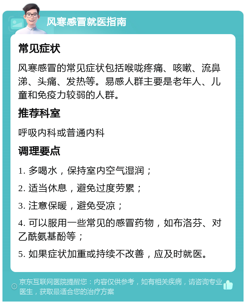 风寒感冒就医指南 常见症状 风寒感冒的常见症状包括喉咙疼痛、咳嗽、流鼻涕、头痛、发热等。易感人群主要是老年人、儿童和免疫力较弱的人群。 推荐科室 呼吸内科或普通内科 调理要点 1. 多喝水，保持室内空气湿润； 2. 适当休息，避免过度劳累； 3. 注意保暖，避免受凉； 4. 可以服用一些常见的感冒药物，如布洛芬、对乙酰氨基酚等； 5. 如果症状加重或持续不改善，应及时就医。