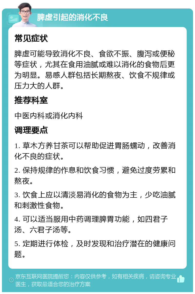 脾虚引起的消化不良 常见症状 脾虚可能导致消化不良、食欲不振、腹泻或便秘等症状，尤其在食用油腻或难以消化的食物后更为明显。易感人群包括长期熬夜、饮食不规律或压力大的人群。 推荐科室 中医内科或消化内科 调理要点 1. 草木方养甘茶可以帮助促进胃肠蠕动，改善消化不良的症状。 2. 保持规律的作息和饮食习惯，避免过度劳累和熬夜。 3. 饮食上应以清淡易消化的食物为主，少吃油腻和刺激性食物。 4. 可以适当服用中药调理脾胃功能，如四君子汤、六君子汤等。 5. 定期进行体检，及时发现和治疗潜在的健康问题。