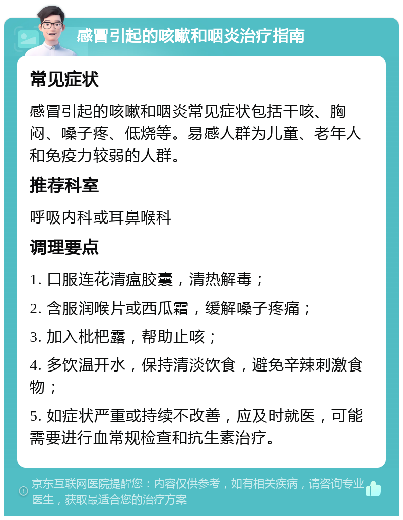 感冒引起的咳嗽和咽炎治疗指南 常见症状 感冒引起的咳嗽和咽炎常见症状包括干咳、胸闷、嗓子疼、低烧等。易感人群为儿童、老年人和免疫力较弱的人群。 推荐科室 呼吸内科或耳鼻喉科 调理要点 1. 口服连花清瘟胶囊，清热解毒； 2. 含服润喉片或西瓜霜，缓解嗓子疼痛； 3. 加入枇杷露，帮助止咳； 4. 多饮温开水，保持清淡饮食，避免辛辣刺激食物； 5. 如症状严重或持续不改善，应及时就医，可能需要进行血常规检查和抗生素治疗。