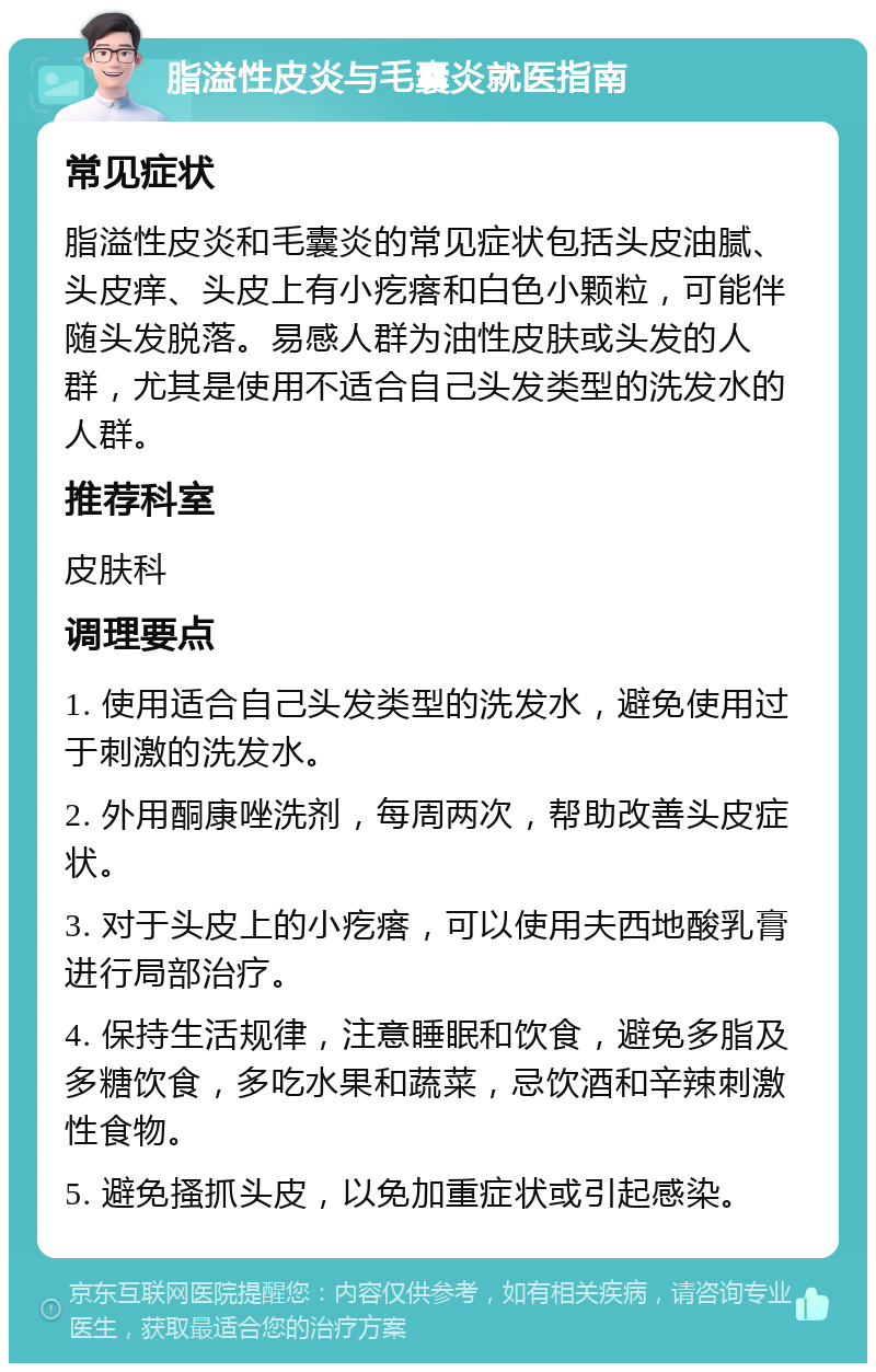 脂溢性皮炎与毛囊炎就医指南 常见症状 脂溢性皮炎和毛囊炎的常见症状包括头皮油腻、头皮痒、头皮上有小疙瘩和白色小颗粒，可能伴随头发脱落。易感人群为油性皮肤或头发的人群，尤其是使用不适合自己头发类型的洗发水的人群。 推荐科室 皮肤科 调理要点 1. 使用适合自己头发类型的洗发水，避免使用过于刺激的洗发水。 2. 外用酮康唑洗剂，每周两次，帮助改善头皮症状。 3. 对于头皮上的小疙瘩，可以使用夫西地酸乳膏进行局部治疗。 4. 保持生活规律，注意睡眠和饮食，避免多脂及多糖饮食，多吃水果和蔬菜，忌饮酒和辛辣刺激性食物。 5. 避免搔抓头皮，以免加重症状或引起感染。