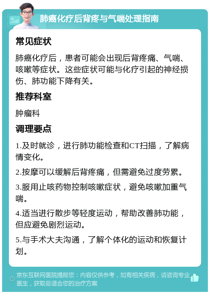 肺癌化疗后背疼与气喘处理指南 常见症状 肺癌化疗后，患者可能会出现后背疼痛、气喘、咳嗽等症状。这些症状可能与化疗引起的神经损伤、肺功能下降有关。 推荐科室 肿瘤科 调理要点 1.及时就诊，进行肺功能检查和CT扫描，了解病情变化。 2.按摩可以缓解后背疼痛，但需避免过度劳累。 3.服用止咳药物控制咳嗽症状，避免咳嗽加重气喘。 4.适当进行散步等轻度运动，帮助改善肺功能，但应避免剧烈运动。 5.与手术大夫沟通，了解个体化的运动和恢复计划。