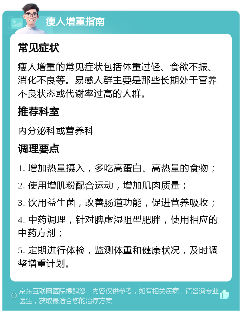 瘦人增重指南 常见症状 瘦人增重的常见症状包括体重过轻、食欲不振、消化不良等。易感人群主要是那些长期处于营养不良状态或代谢率过高的人群。 推荐科室 内分泌科或营养科 调理要点 1. 增加热量摄入，多吃高蛋白、高热量的食物； 2. 使用增肌粉配合运动，增加肌肉质量； 3. 饮用益生菌，改善肠道功能，促进营养吸收； 4. 中药调理，针对脾虚湿阻型肥胖，使用相应的中药方剂； 5. 定期进行体检，监测体重和健康状况，及时调整增重计划。