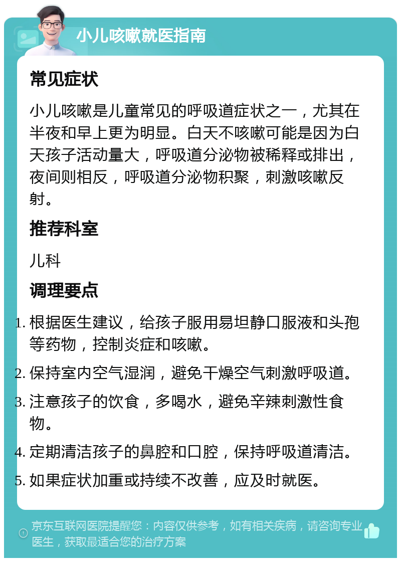 小儿咳嗽就医指南 常见症状 小儿咳嗽是儿童常见的呼吸道症状之一，尤其在半夜和早上更为明显。白天不咳嗽可能是因为白天孩子活动量大，呼吸道分泌物被稀释或排出，夜间则相反，呼吸道分泌物积聚，刺激咳嗽反射。 推荐科室 儿科 调理要点 根据医生建议，给孩子服用易坦静口服液和头孢等药物，控制炎症和咳嗽。 保持室内空气湿润，避免干燥空气刺激呼吸道。 注意孩子的饮食，多喝水，避免辛辣刺激性食物。 定期清洁孩子的鼻腔和口腔，保持呼吸道清洁。 如果症状加重或持续不改善，应及时就医。