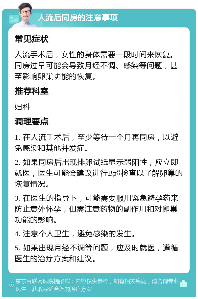 人流后同房的注意事项 常见症状 人流手术后，女性的身体需要一段时间来恢复。同房过早可能会导致月经不调、感染等问题，甚至影响卵巢功能的恢复。 推荐科室 妇科 调理要点 1. 在人流手术后，至少等待一个月再同房，以避免感染和其他并发症。 2. 如果同房后出现排卵试纸显示弱阳性，应立即就医，医生可能会建议进行B超检查以了解卵巢的恢复情况。 3. 在医生的指导下，可能需要服用紧急避孕药来防止意外怀孕，但需注意药物的副作用和对卵巢功能的影响。 4. 注意个人卫生，避免感染的发生。 5. 如果出现月经不调等问题，应及时就医，遵循医生的治疗方案和建议。