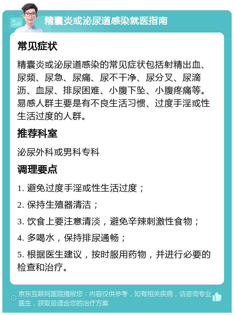 精囊炎或泌尿道感染就医指南 常见症状 精囊炎或泌尿道感染的常见症状包括射精出血、尿频、尿急、尿痛、尿不干净、尿分叉、尿滴沥、血尿、排尿困难、小腹下坠、小腹疼痛等。易感人群主要是有不良生活习惯、过度手淫或性生活过度的人群。 推荐科室 泌尿外科或男科专科 调理要点 1. 避免过度手淫或性生活过度； 2. 保持生殖器清洁； 3. 饮食上要注意清淡，避免辛辣刺激性食物； 4. 多喝水，保持排尿通畅； 5. 根据医生建议，按时服用药物，并进行必要的检查和治疗。