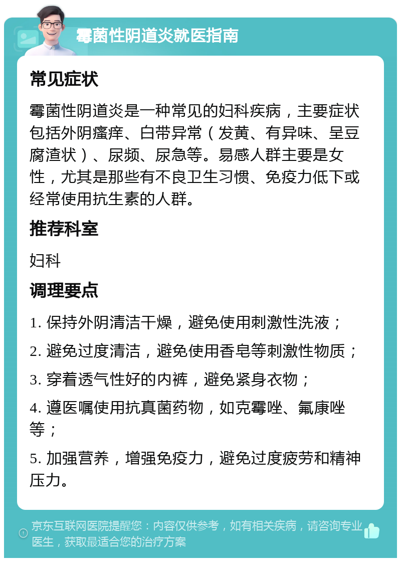 霉菌性阴道炎就医指南 常见症状 霉菌性阴道炎是一种常见的妇科疾病，主要症状包括外阴瘙痒、白带异常（发黄、有异味、呈豆腐渣状）、尿频、尿急等。易感人群主要是女性，尤其是那些有不良卫生习惯、免疫力低下或经常使用抗生素的人群。 推荐科室 妇科 调理要点 1. 保持外阴清洁干燥，避免使用刺激性洗液； 2. 避免过度清洁，避免使用香皂等刺激性物质； 3. 穿着透气性好的内裤，避免紧身衣物； 4. 遵医嘱使用抗真菌药物，如克霉唑、氟康唑等； 5. 加强营养，增强免疫力，避免过度疲劳和精神压力。