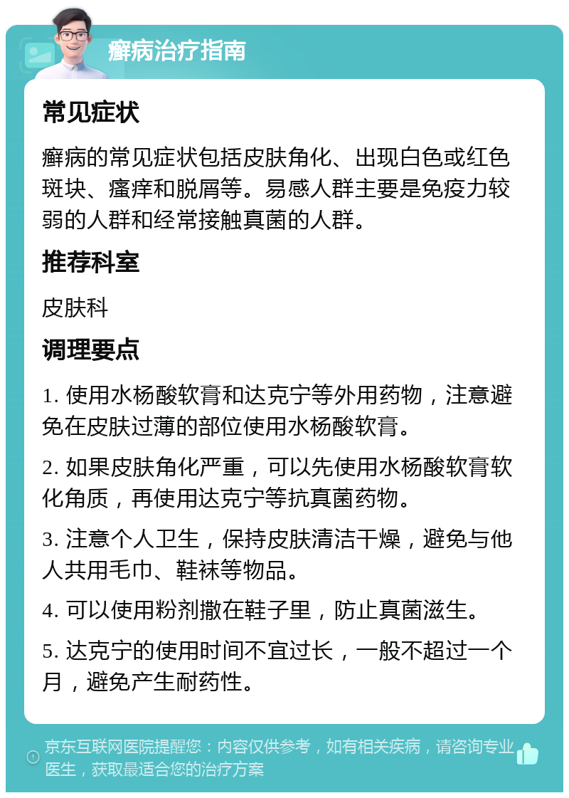 癣病治疗指南 常见症状 癣病的常见症状包括皮肤角化、出现白色或红色斑块、瘙痒和脱屑等。易感人群主要是免疫力较弱的人群和经常接触真菌的人群。 推荐科室 皮肤科 调理要点 1. 使用水杨酸软膏和达克宁等外用药物，注意避免在皮肤过薄的部位使用水杨酸软膏。 2. 如果皮肤角化严重，可以先使用水杨酸软膏软化角质，再使用达克宁等抗真菌药物。 3. 注意个人卫生，保持皮肤清洁干燥，避免与他人共用毛巾、鞋袜等物品。 4. 可以使用粉剂撒在鞋子里，防止真菌滋生。 5. 达克宁的使用时间不宜过长，一般不超过一个月，避免产生耐药性。