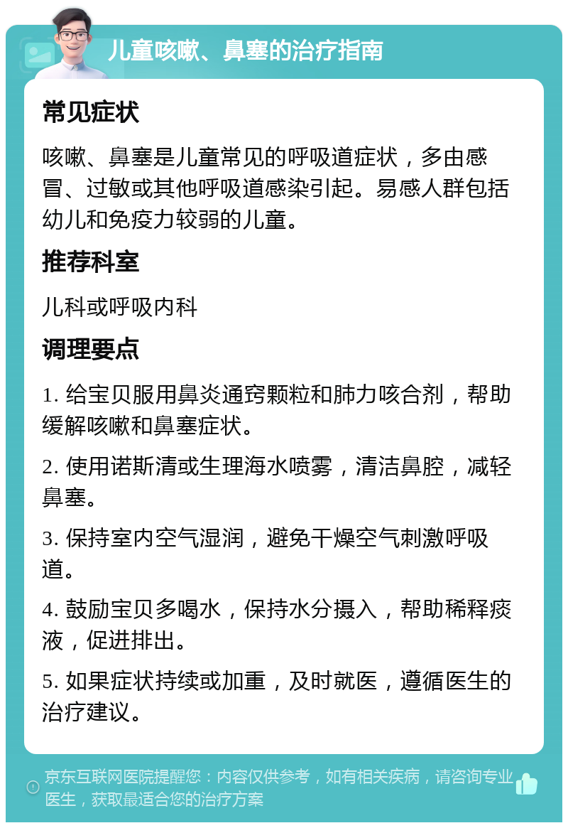 儿童咳嗽、鼻塞的治疗指南 常见症状 咳嗽、鼻塞是儿童常见的呼吸道症状，多由感冒、过敏或其他呼吸道感染引起。易感人群包括幼儿和免疫力较弱的儿童。 推荐科室 儿科或呼吸内科 调理要点 1. 给宝贝服用鼻炎通窍颗粒和肺力咳合剂，帮助缓解咳嗽和鼻塞症状。 2. 使用诺斯清或生理海水喷雾，清洁鼻腔，减轻鼻塞。 3. 保持室内空气湿润，避免干燥空气刺激呼吸道。 4. 鼓励宝贝多喝水，保持水分摄入，帮助稀释痰液，促进排出。 5. 如果症状持续或加重，及时就医，遵循医生的治疗建议。