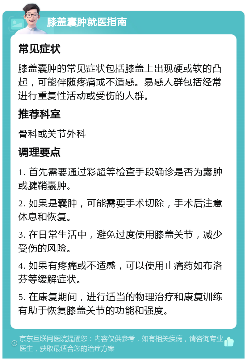 膝盖囊肿就医指南 常见症状 膝盖囊肿的常见症状包括膝盖上出现硬或软的凸起，可能伴随疼痛或不适感。易感人群包括经常进行重复性活动或受伤的人群。 推荐科室 骨科或关节外科 调理要点 1. 首先需要通过彩超等检查手段确诊是否为囊肿或腱鞘囊肿。 2. 如果是囊肿，可能需要手术切除，手术后注意休息和恢复。 3. 在日常生活中，避免过度使用膝盖关节，减少受伤的风险。 4. 如果有疼痛或不适感，可以使用止痛药如布洛芬等缓解症状。 5. 在康复期间，进行适当的物理治疗和康复训练有助于恢复膝盖关节的功能和强度。