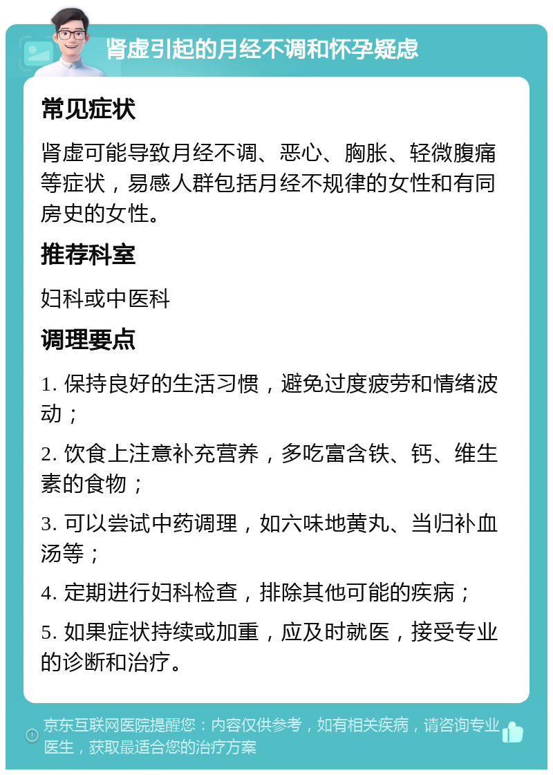 肾虚引起的月经不调和怀孕疑虑 常见症状 肾虚可能导致月经不调、恶心、胸胀、轻微腹痛等症状，易感人群包括月经不规律的女性和有同房史的女性。 推荐科室 妇科或中医科 调理要点 1. 保持良好的生活习惯，避免过度疲劳和情绪波动； 2. 饮食上注意补充营养，多吃富含铁、钙、维生素的食物； 3. 可以尝试中药调理，如六味地黄丸、当归补血汤等； 4. 定期进行妇科检查，排除其他可能的疾病； 5. 如果症状持续或加重，应及时就医，接受专业的诊断和治疗。