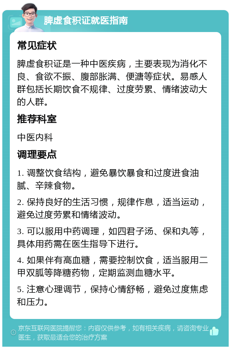 脾虚食积证就医指南 常见症状 脾虚食积证是一种中医疾病，主要表现为消化不良、食欲不振、腹部胀满、便溏等症状。易感人群包括长期饮食不规律、过度劳累、情绪波动大的人群。 推荐科室 中医内科 调理要点 1. 调整饮食结构，避免暴饮暴食和过度进食油腻、辛辣食物。 2. 保持良好的生活习惯，规律作息，适当运动，避免过度劳累和情绪波动。 3. 可以服用中药调理，如四君子汤、保和丸等，具体用药需在医生指导下进行。 4. 如果伴有高血糖，需要控制饮食，适当服用二甲双胍等降糖药物，定期监测血糖水平。 5. 注意心理调节，保持心情舒畅，避免过度焦虑和压力。