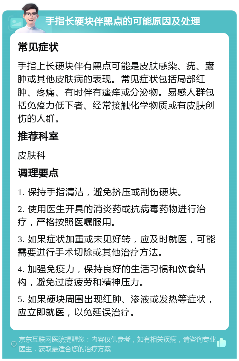 手指长硬块伴黑点的可能原因及处理 常见症状 手指上长硬块伴有黑点可能是皮肤感染、疣、囊肿或其他皮肤病的表现。常见症状包括局部红肿、疼痛、有时伴有瘙痒或分泌物。易感人群包括免疫力低下者、经常接触化学物质或有皮肤创伤的人群。 推荐科室 皮肤科 调理要点 1. 保持手指清洁，避免挤压或刮伤硬块。 2. 使用医生开具的消炎药或抗病毒药物进行治疗，严格按照医嘱服用。 3. 如果症状加重或未见好转，应及时就医，可能需要进行手术切除或其他治疗方法。 4. 加强免疫力，保持良好的生活习惯和饮食结构，避免过度疲劳和精神压力。 5. 如果硬块周围出现红肿、渗液或发热等症状，应立即就医，以免延误治疗。