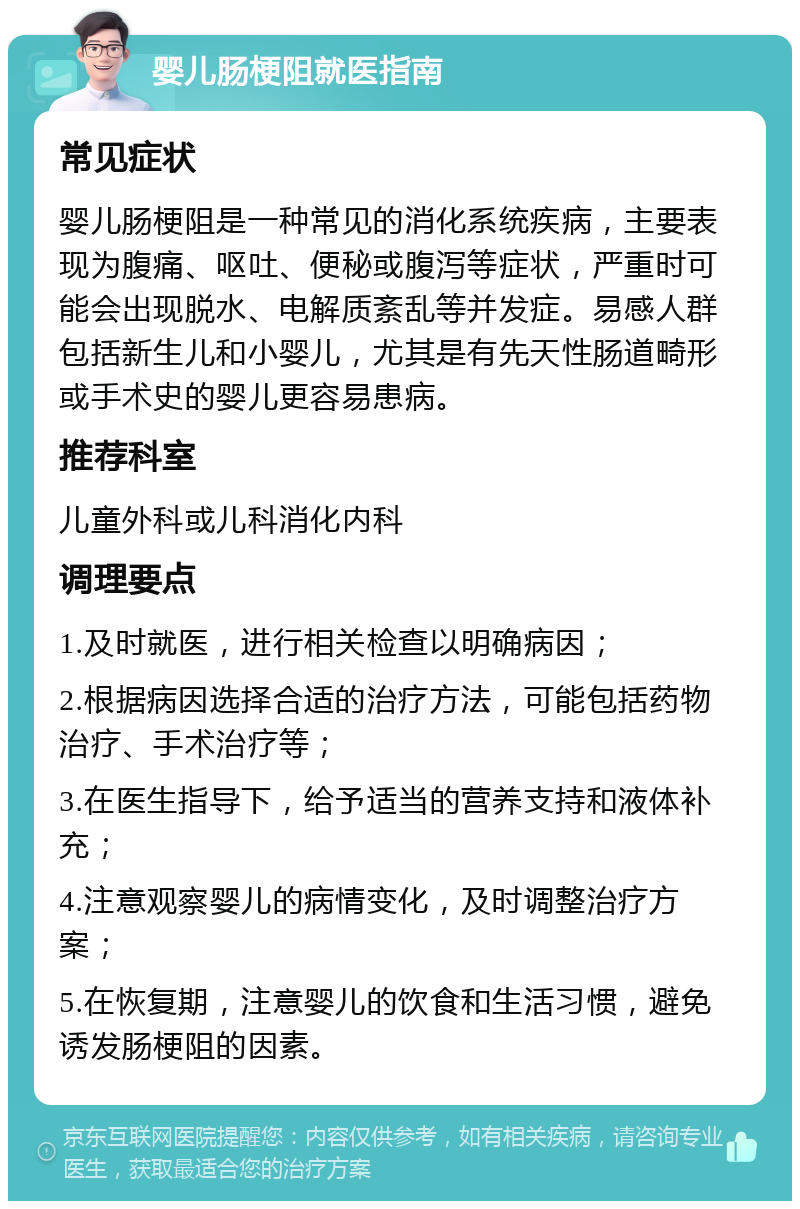 婴儿肠梗阻就医指南 常见症状 婴儿肠梗阻是一种常见的消化系统疾病，主要表现为腹痛、呕吐、便秘或腹泻等症状，严重时可能会出现脱水、电解质紊乱等并发症。易感人群包括新生儿和小婴儿，尤其是有先天性肠道畸形或手术史的婴儿更容易患病。 推荐科室 儿童外科或儿科消化内科 调理要点 1.及时就医，进行相关检查以明确病因； 2.根据病因选择合适的治疗方法，可能包括药物治疗、手术治疗等； 3.在医生指导下，给予适当的营养支持和液体补充； 4.注意观察婴儿的病情变化，及时调整治疗方案； 5.在恢复期，注意婴儿的饮食和生活习惯，避免诱发肠梗阻的因素。