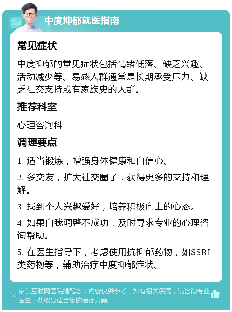 中度抑郁就医指南 常见症状 中度抑郁的常见症状包括情绪低落、缺乏兴趣、活动减少等。易感人群通常是长期承受压力、缺乏社交支持或有家族史的人群。 推荐科室 心理咨询科 调理要点 1. 适当锻炼，增强身体健康和自信心。 2. 多交友，扩大社交圈子，获得更多的支持和理解。 3. 找到个人兴趣爱好，培养积极向上的心态。 4. 如果自我调整不成功，及时寻求专业的心理咨询帮助。 5. 在医生指导下，考虑使用抗抑郁药物，如SSRI类药物等，辅助治疗中度抑郁症状。