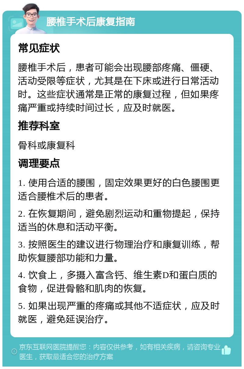 腰椎手术后康复指南 常见症状 腰椎手术后，患者可能会出现腰部疼痛、僵硬、活动受限等症状，尤其是在下床或进行日常活动时。这些症状通常是正常的康复过程，但如果疼痛严重或持续时间过长，应及时就医。 推荐科室 骨科或康复科 调理要点 1. 使用合适的腰围，固定效果更好的白色腰围更适合腰椎术后的患者。 2. 在恢复期间，避免剧烈运动和重物提起，保持适当的休息和活动平衡。 3. 按照医生的建议进行物理治疗和康复训练，帮助恢复腰部功能和力量。 4. 饮食上，多摄入富含钙、维生素D和蛋白质的食物，促进骨骼和肌肉的恢复。 5. 如果出现严重的疼痛或其他不适症状，应及时就医，避免延误治疗。