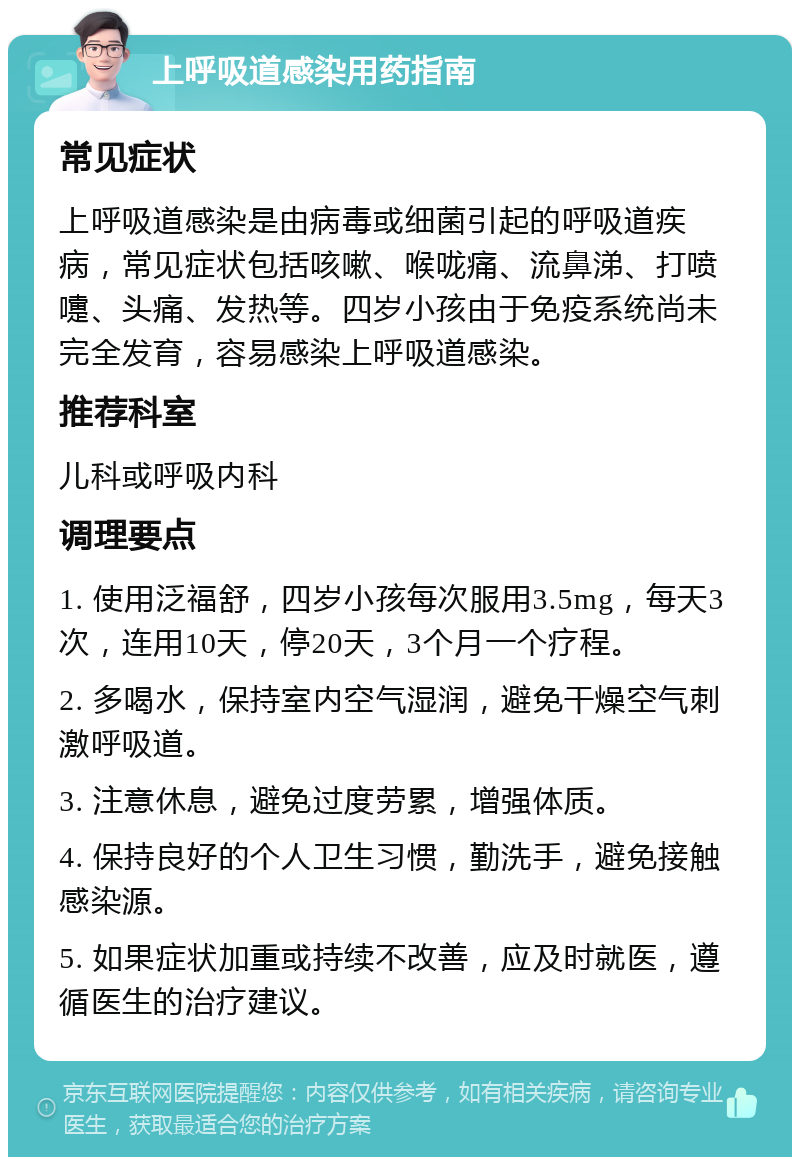 上呼吸道感染用药指南 常见症状 上呼吸道感染是由病毒或细菌引起的呼吸道疾病，常见症状包括咳嗽、喉咙痛、流鼻涕、打喷嚏、头痛、发热等。四岁小孩由于免疫系统尚未完全发育，容易感染上呼吸道感染。 推荐科室 儿科或呼吸内科 调理要点 1. 使用泛福舒，四岁小孩每次服用3.5mg，每天3次，连用10天，停20天，3个月一个疗程。 2. 多喝水，保持室内空气湿润，避免干燥空气刺激呼吸道。 3. 注意休息，避免过度劳累，增强体质。 4. 保持良好的个人卫生习惯，勤洗手，避免接触感染源。 5. 如果症状加重或持续不改善，应及时就医，遵循医生的治疗建议。