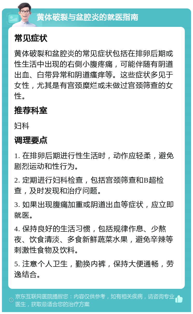 黄体破裂与盆腔炎的就医指南 常见症状 黄体破裂和盆腔炎的常见症状包括在排卵后期或性生活中出现的右侧小腹疼痛，可能伴随有阴道出血、白带异常和阴道瘙痒等。这些症状多见于女性，尤其是有宫颈糜烂或未做过宫颈筛查的女性。 推荐科室 妇科 调理要点 1. 在排卵后期进行性生活时，动作应轻柔，避免剧烈运动和性行为。 2. 定期进行妇科检查，包括宫颈筛查和B超检查，及时发现和治疗问题。 3. 如果出现腹痛加重或阴道出血等症状，应立即就医。 4. 保持良好的生活习惯，包括规律作息、少熬夜、饮食清淡、多食新鲜蔬菜水果，避免辛辣等刺激性食物及饮料。 5. 注意个人卫生，勤换内裤，保持大便通畅，劳逸结合。