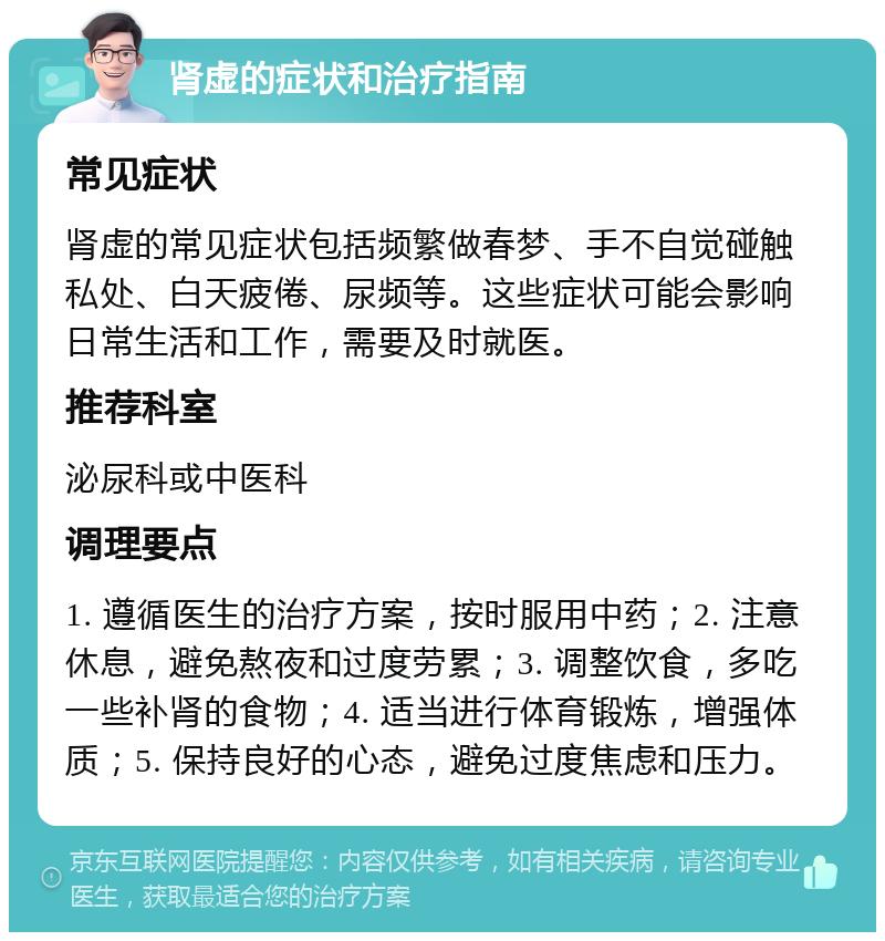 肾虚的症状和治疗指南 常见症状 肾虚的常见症状包括频繁做春梦、手不自觉碰触私处、白天疲倦、尿频等。这些症状可能会影响日常生活和工作，需要及时就医。 推荐科室 泌尿科或中医科 调理要点 1. 遵循医生的治疗方案，按时服用中药；2. 注意休息，避免熬夜和过度劳累；3. 调整饮食，多吃一些补肾的食物；4. 适当进行体育锻炼，增强体质；5. 保持良好的心态，避免过度焦虑和压力。