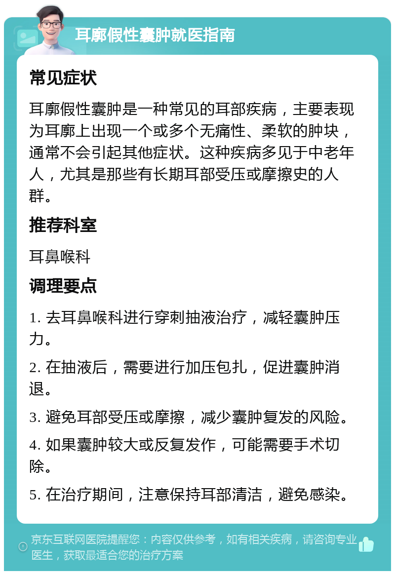 耳廓假性囊肿就医指南 常见症状 耳廓假性囊肿是一种常见的耳部疾病，主要表现为耳廓上出现一个或多个无痛性、柔软的肿块，通常不会引起其他症状。这种疾病多见于中老年人，尤其是那些有长期耳部受压或摩擦史的人群。 推荐科室 耳鼻喉科 调理要点 1. 去耳鼻喉科进行穿刺抽液治疗，减轻囊肿压力。 2. 在抽液后，需要进行加压包扎，促进囊肿消退。 3. 避免耳部受压或摩擦，减少囊肿复发的风险。 4. 如果囊肿较大或反复发作，可能需要手术切除。 5. 在治疗期间，注意保持耳部清洁，避免感染。