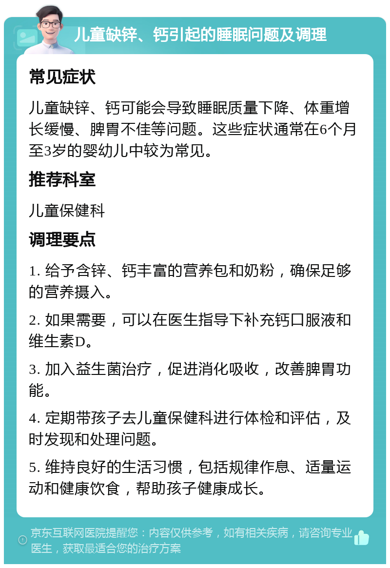 儿童缺锌、钙引起的睡眠问题及调理 常见症状 儿童缺锌、钙可能会导致睡眠质量下降、体重增长缓慢、脾胃不佳等问题。这些症状通常在6个月至3岁的婴幼儿中较为常见。 推荐科室 儿童保健科 调理要点 1. 给予含锌、钙丰富的营养包和奶粉，确保足够的营养摄入。 2. 如果需要，可以在医生指导下补充钙口服液和维生素D。 3. 加入益生菌治疗，促进消化吸收，改善脾胃功能。 4. 定期带孩子去儿童保健科进行体检和评估，及时发现和处理问题。 5. 维持良好的生活习惯，包括规律作息、适量运动和健康饮食，帮助孩子健康成长。