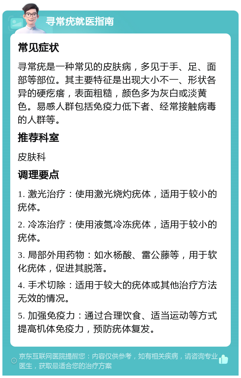 寻常疣就医指南 常见症状 寻常疣是一种常见的皮肤病，多见于手、足、面部等部位。其主要特征是出现大小不一、形状各异的硬疙瘩，表面粗糙，颜色多为灰白或淡黄色。易感人群包括免疫力低下者、经常接触病毒的人群等。 推荐科室 皮肤科 调理要点 1. 激光治疗：使用激光烧灼疣体，适用于较小的疣体。 2. 冷冻治疗：使用液氮冷冻疣体，适用于较小的疣体。 3. 局部外用药物：如水杨酸、雷公藤等，用于软化疣体，促进其脱落。 4. 手术切除：适用于较大的疣体或其他治疗方法无效的情况。 5. 加强免疫力：通过合理饮食、适当运动等方式提高机体免疫力，预防疣体复发。