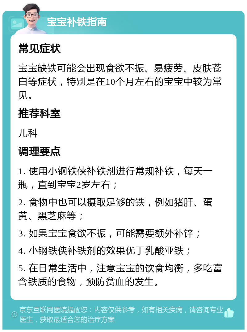 宝宝补铁指南 常见症状 宝宝缺铁可能会出现食欲不振、易疲劳、皮肤苍白等症状，特别是在10个月左右的宝宝中较为常见。 推荐科室 儿科 调理要点 1. 使用小钢铁侠补铁剂进行常规补铁，每天一瓶，直到宝宝2岁左右； 2. 食物中也可以摄取足够的铁，例如猪肝、蛋黄、黑芝麻等； 3. 如果宝宝食欲不振，可能需要额外补锌； 4. 小钢铁侠补铁剂的效果优于乳酸亚铁； 5. 在日常生活中，注意宝宝的饮食均衡，多吃富含铁质的食物，预防贫血的发生。