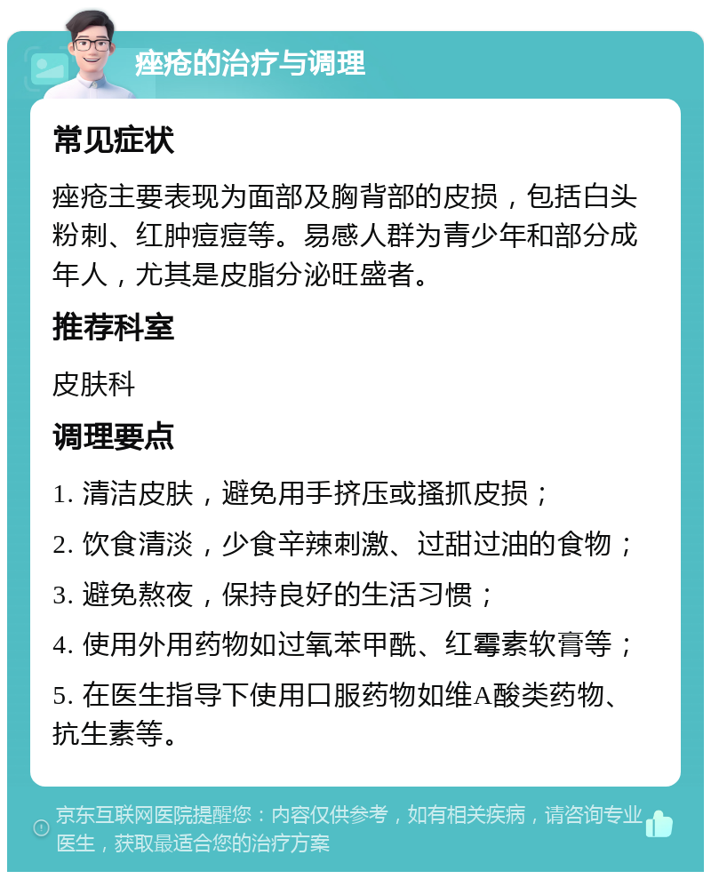 痤疮的治疗与调理 常见症状 痤疮主要表现为面部及胸背部的皮损，包括白头粉刺、红肿痘痘等。易感人群为青少年和部分成年人，尤其是皮脂分泌旺盛者。 推荐科室 皮肤科 调理要点 1. 清洁皮肤，避免用手挤压或搔抓皮损； 2. 饮食清淡，少食辛辣刺激、过甜过油的食物； 3. 避免熬夜，保持良好的生活习惯； 4. 使用外用药物如过氧苯甲酰、红霉素软膏等； 5. 在医生指导下使用口服药物如维A酸类药物、抗生素等。