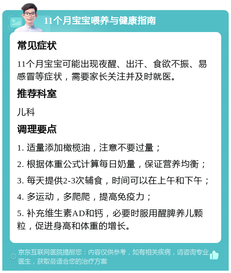 11个月宝宝喂养与健康指南 常见症状 11个月宝宝可能出现夜醒、出汗、食欲不振、易感冒等症状，需要家长关注并及时就医。 推荐科室 儿科 调理要点 1. 适量添加橄榄油，注意不要过量； 2. 根据体重公式计算每日奶量，保证营养均衡； 3. 每天提供2-3次辅食，时间可以在上午和下午； 4. 多运动，多爬爬，提高免疫力； 5. 补充维生素AD和钙，必要时服用醒脾养儿颗粒，促进身高和体重的增长。