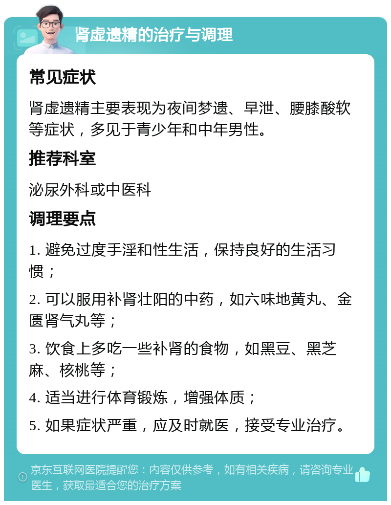 肾虚遗精的治疗与调理 常见症状 肾虚遗精主要表现为夜间梦遗、早泄、腰膝酸软等症状，多见于青少年和中年男性。 推荐科室 泌尿外科或中医科 调理要点 1. 避免过度手淫和性生活，保持良好的生活习惯； 2. 可以服用补肾壮阳的中药，如六味地黄丸、金匮肾气丸等； 3. 饮食上多吃一些补肾的食物，如黑豆、黑芝麻、核桃等； 4. 适当进行体育锻炼，增强体质； 5. 如果症状严重，应及时就医，接受专业治疗。