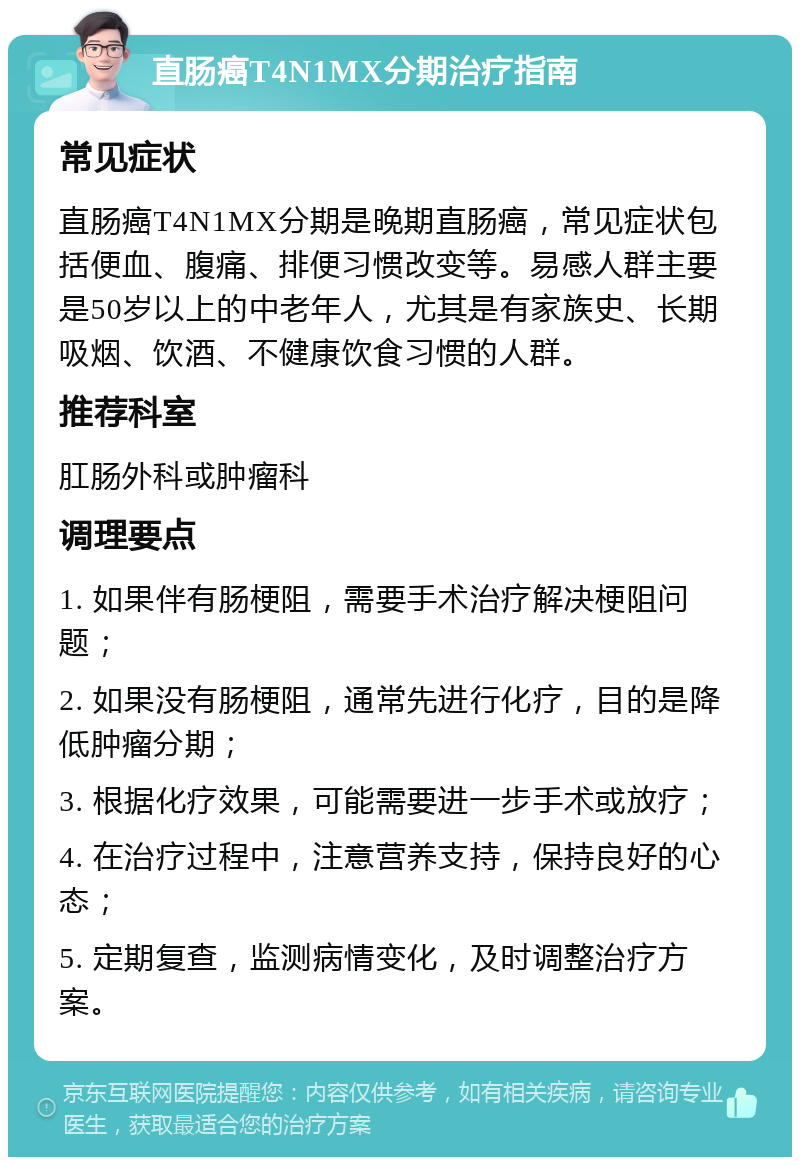 直肠癌T4N1MX分期治疗指南 常见症状 直肠癌T4N1MX分期是晚期直肠癌，常见症状包括便血、腹痛、排便习惯改变等。易感人群主要是50岁以上的中老年人，尤其是有家族史、长期吸烟、饮酒、不健康饮食习惯的人群。 推荐科室 肛肠外科或肿瘤科 调理要点 1. 如果伴有肠梗阻，需要手术治疗解决梗阻问题； 2. 如果没有肠梗阻，通常先进行化疗，目的是降低肿瘤分期； 3. 根据化疗效果，可能需要进一步手术或放疗； 4. 在治疗过程中，注意营养支持，保持良好的心态； 5. 定期复查，监测病情变化，及时调整治疗方案。