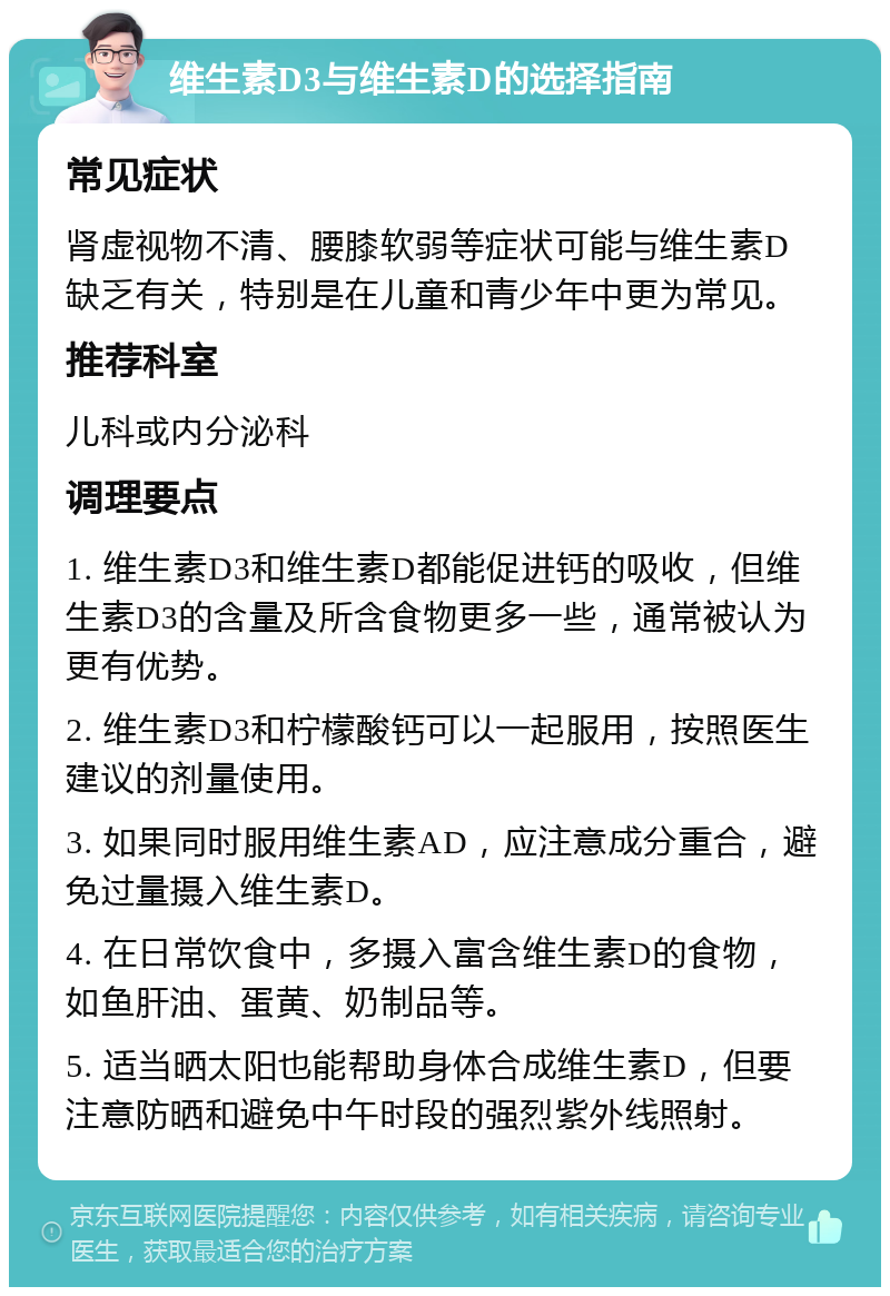 维生素D3与维生素D的选择指南 常见症状 肾虚视物不清、腰膝软弱等症状可能与维生素D缺乏有关，特别是在儿童和青少年中更为常见。 推荐科室 儿科或内分泌科 调理要点 1. 维生素D3和维生素D都能促进钙的吸收，但维生素D3的含量及所含食物更多一些，通常被认为更有优势。 2. 维生素D3和柠檬酸钙可以一起服用，按照医生建议的剂量使用。 3. 如果同时服用维生素AD，应注意成分重合，避免过量摄入维生素D。 4. 在日常饮食中，多摄入富含维生素D的食物，如鱼肝油、蛋黄、奶制品等。 5. 适当晒太阳也能帮助身体合成维生素D，但要注意防晒和避免中午时段的强烈紫外线照射。