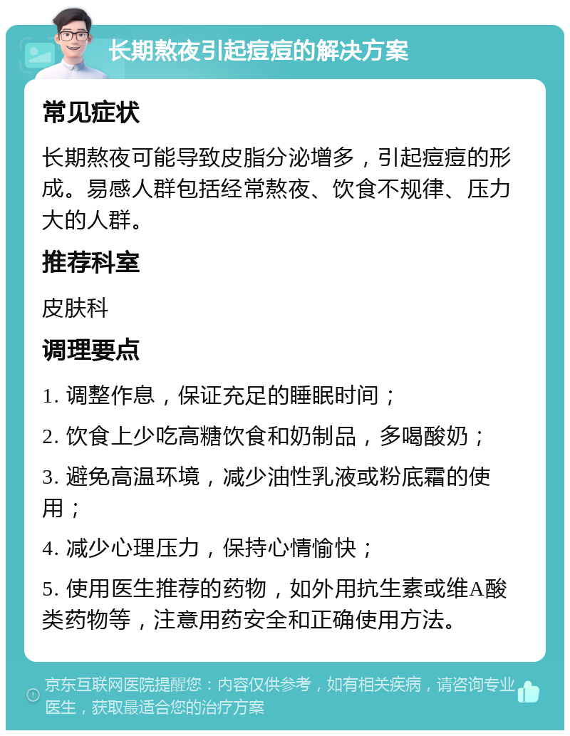 长期熬夜引起痘痘的解决方案 常见症状 长期熬夜可能导致皮脂分泌增多，引起痘痘的形成。易感人群包括经常熬夜、饮食不规律、压力大的人群。 推荐科室 皮肤科 调理要点 1. 调整作息，保证充足的睡眠时间； 2. 饮食上少吃高糖饮食和奶制品，多喝酸奶； 3. 避免高温环境，减少油性乳液或粉底霜的使用； 4. 减少心理压力，保持心情愉快； 5. 使用医生推荐的药物，如外用抗生素或维A酸类药物等，注意用药安全和正确使用方法。