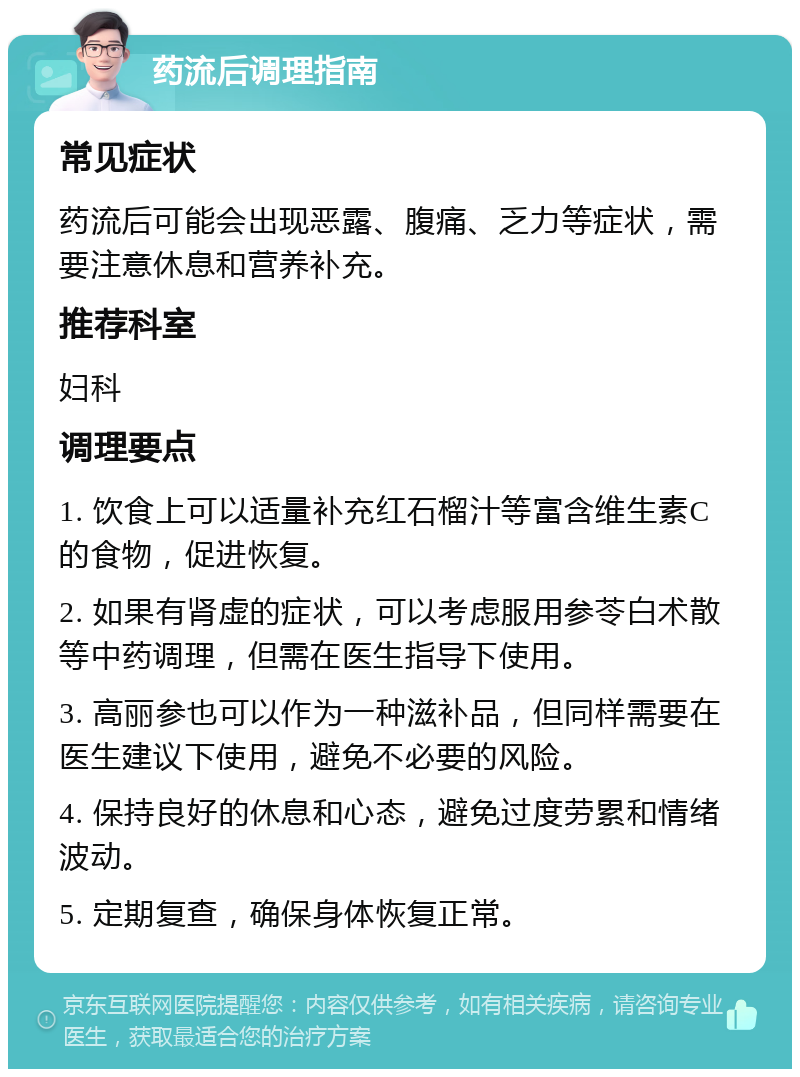 药流后调理指南 常见症状 药流后可能会出现恶露、腹痛、乏力等症状，需要注意休息和营养补充。 推荐科室 妇科 调理要点 1. 饮食上可以适量补充红石榴汁等富含维生素C的食物，促进恢复。 2. 如果有肾虚的症状，可以考虑服用参苓白术散等中药调理，但需在医生指导下使用。 3. 高丽参也可以作为一种滋补品，但同样需要在医生建议下使用，避免不必要的风险。 4. 保持良好的休息和心态，避免过度劳累和情绪波动。 5. 定期复查，确保身体恢复正常。