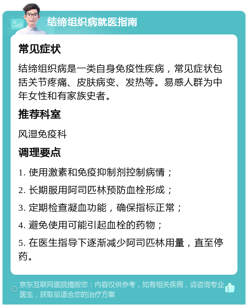 结缔组织病就医指南 常见症状 结缔组织病是一类自身免疫性疾病，常见症状包括关节疼痛、皮肤病变、发热等。易感人群为中年女性和有家族史者。 推荐科室 风湿免疫科 调理要点 1. 使用激素和免疫抑制剂控制病情； 2. 长期服用阿司匹林预防血栓形成； 3. 定期检查凝血功能，确保指标正常； 4. 避免使用可能引起血栓的药物； 5. 在医生指导下逐渐减少阿司匹林用量，直至停药。