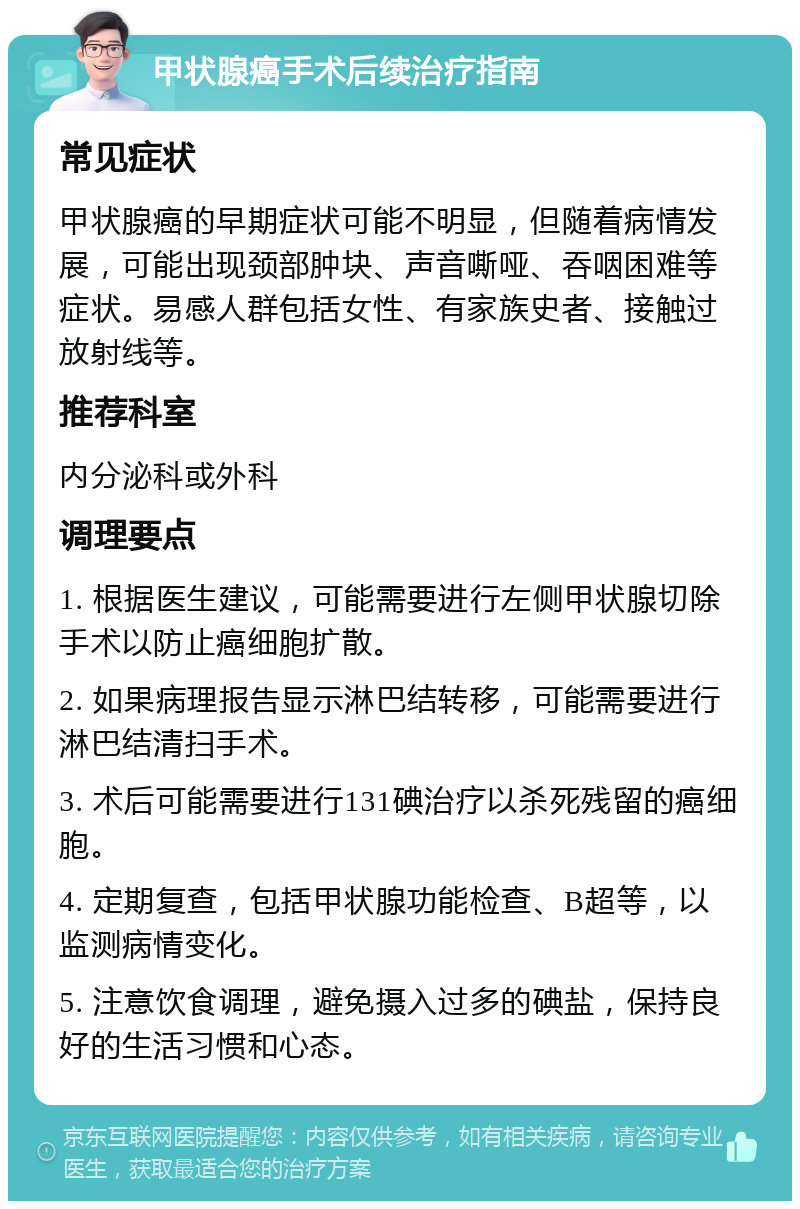 甲状腺癌手术后续治疗指南 常见症状 甲状腺癌的早期症状可能不明显，但随着病情发展，可能出现颈部肿块、声音嘶哑、吞咽困难等症状。易感人群包括女性、有家族史者、接触过放射线等。 推荐科室 内分泌科或外科 调理要点 1. 根据医生建议，可能需要进行左侧甲状腺切除手术以防止癌细胞扩散。 2. 如果病理报告显示淋巴结转移，可能需要进行淋巴结清扫手术。 3. 术后可能需要进行131碘治疗以杀死残留的癌细胞。 4. 定期复查，包括甲状腺功能检查、B超等，以监测病情变化。 5. 注意饮食调理，避免摄入过多的碘盐，保持良好的生活习惯和心态。