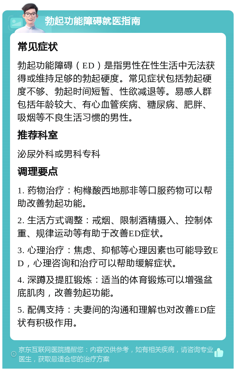 勃起功能障碍就医指南 常见症状 勃起功能障碍（ED）是指男性在性生活中无法获得或维持足够的勃起硬度。常见症状包括勃起硬度不够、勃起时间短暂、性欲减退等。易感人群包括年龄较大、有心血管疾病、糖尿病、肥胖、吸烟等不良生活习惯的男性。 推荐科室 泌尿外科或男科专科 调理要点 1. 药物治疗：枸橼酸西地那非等口服药物可以帮助改善勃起功能。 2. 生活方式调整：戒烟、限制酒精摄入、控制体重、规律运动等有助于改善ED症状。 3. 心理治疗：焦虑、抑郁等心理因素也可能导致ED，心理咨询和治疗可以帮助缓解症状。 4. 深蹲及提肛锻炼：适当的体育锻炼可以增强盆底肌肉，改善勃起功能。 5. 配偶支持：夫妻间的沟通和理解也对改善ED症状有积极作用。