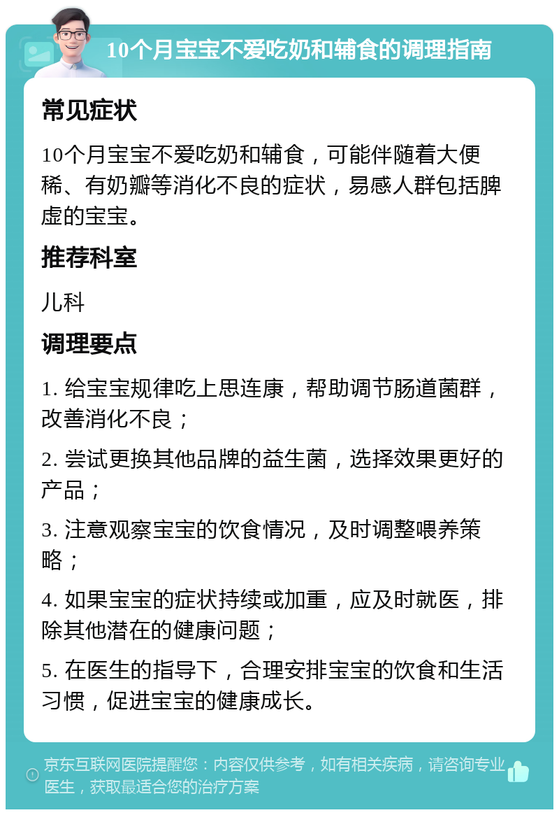 10个月宝宝不爱吃奶和辅食的调理指南 常见症状 10个月宝宝不爱吃奶和辅食，可能伴随着大便稀、有奶瓣等消化不良的症状，易感人群包括脾虚的宝宝。 推荐科室 儿科 调理要点 1. 给宝宝规律吃上思连康，帮助调节肠道菌群，改善消化不良； 2. 尝试更换其他品牌的益生菌，选择效果更好的产品； 3. 注意观察宝宝的饮食情况，及时调整喂养策略； 4. 如果宝宝的症状持续或加重，应及时就医，排除其他潜在的健康问题； 5. 在医生的指导下，合理安排宝宝的饮食和生活习惯，促进宝宝的健康成长。