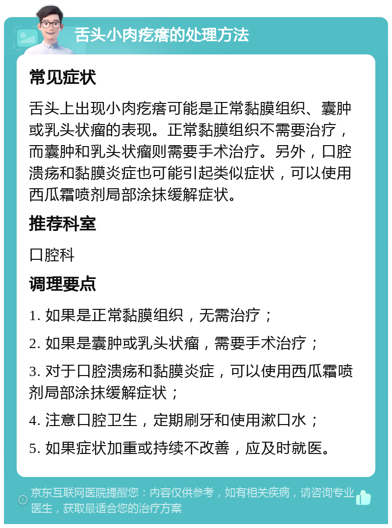 舌头小肉疙瘩的处理方法 常见症状 舌头上出现小肉疙瘩可能是正常黏膜组织、囊肿或乳头状瘤的表现。正常黏膜组织不需要治疗，而囊肿和乳头状瘤则需要手术治疗。另外，口腔溃疡和黏膜炎症也可能引起类似症状，可以使用西瓜霜喷剂局部涂抹缓解症状。 推荐科室 口腔科 调理要点 1. 如果是正常黏膜组织，无需治疗； 2. 如果是囊肿或乳头状瘤，需要手术治疗； 3. 对于口腔溃疡和黏膜炎症，可以使用西瓜霜喷剂局部涂抹缓解症状； 4. 注意口腔卫生，定期刷牙和使用漱口水； 5. 如果症状加重或持续不改善，应及时就医。